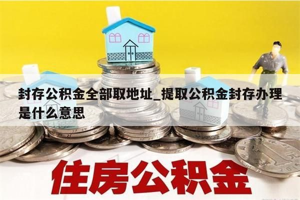 封存公积金全部取地址_提取公积金封存办理是什么意思